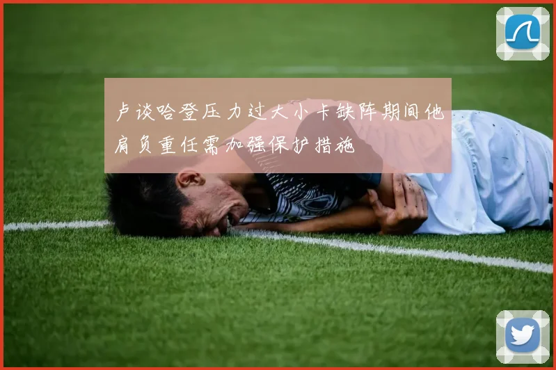 卢谈哈登压力过大小卡缺阵期间他肩负重任需加强保护措施
