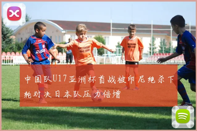 中国队U17亚洲杯首战被印尼绝杀下轮对决日本队压力倍增