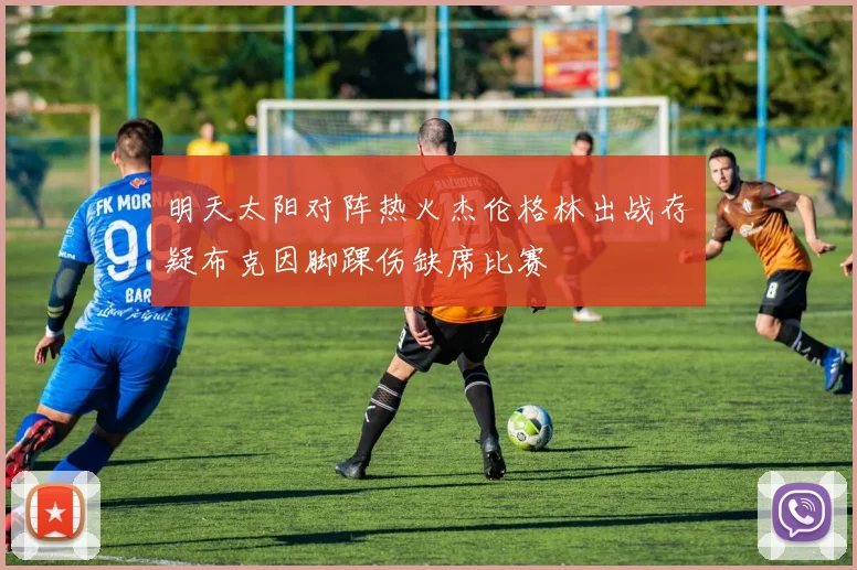 明天太阳对阵热火杰伦格林出战存疑布克因脚踝伤缺席比赛