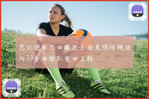 恩比德状态回暖近五场表现惊艳场均33分助球队重回正轨