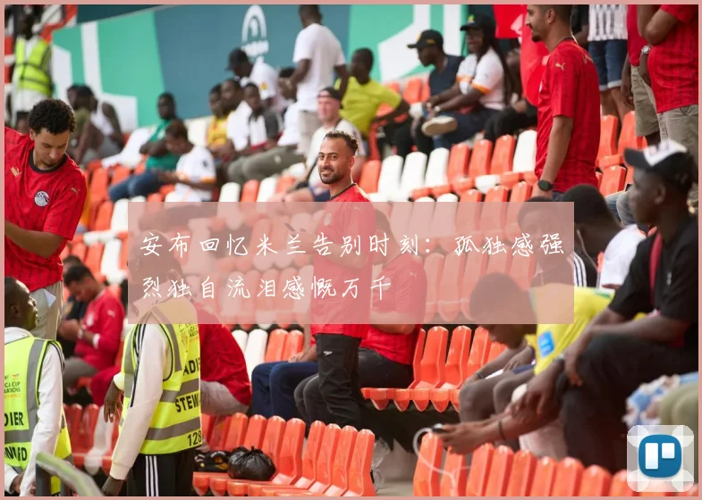 安布回忆米兰告别时刻：孤独感强烈独自流泪感慨万千