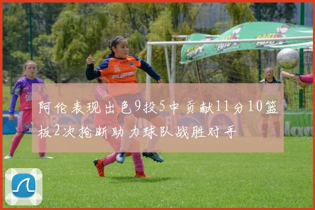 阿伦表现出色9投5中贡献11分10篮板2次抢断助力球队战胜对手