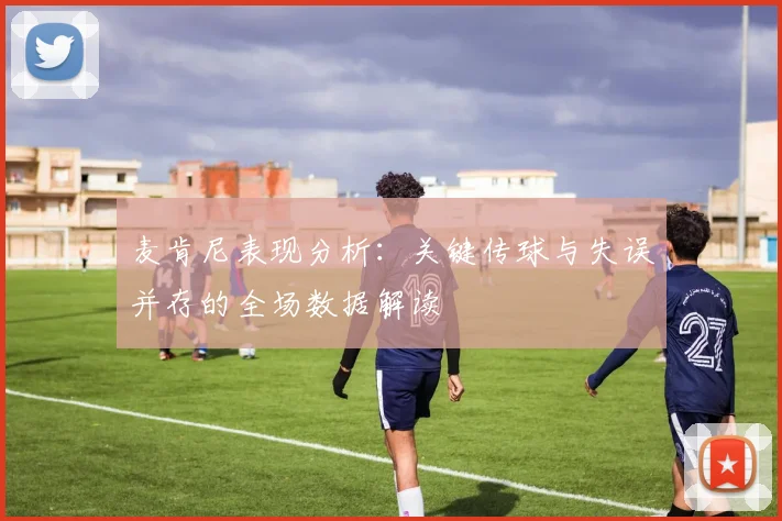 麦肯尼表现分析：关键传球与失误并存的全场数据解读