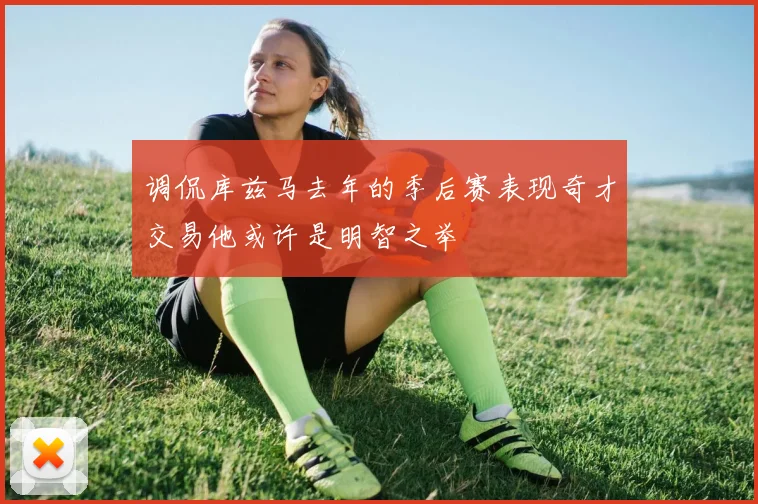 调侃库兹马去年的季后赛表现奇才交易他或许是明智之举
