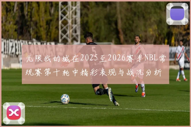 无限我的城在2025至2026赛季NBL常规赛第十轮中精彩表现与战况分析