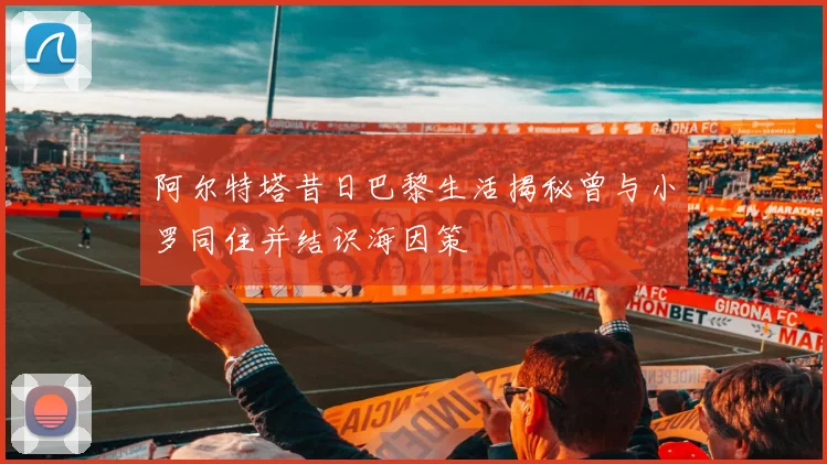 阿尔特塔昔日巴黎生活揭秘曾与小罗同住并结识海因策