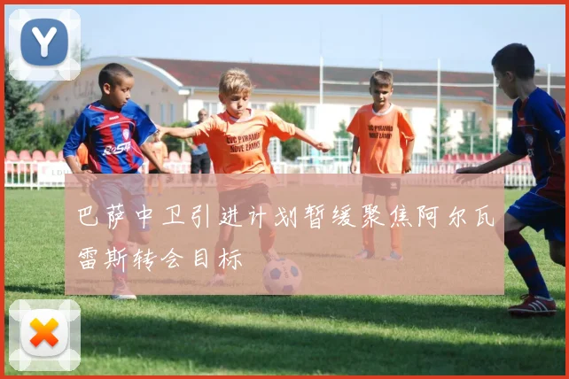 巴萨中卫引进计划暂缓聚焦阿尔瓦雷斯转会目标