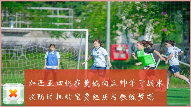 加西亚回忆在曼城向瓜帅学习战术攻防时机的宝贵经历与教练梦想