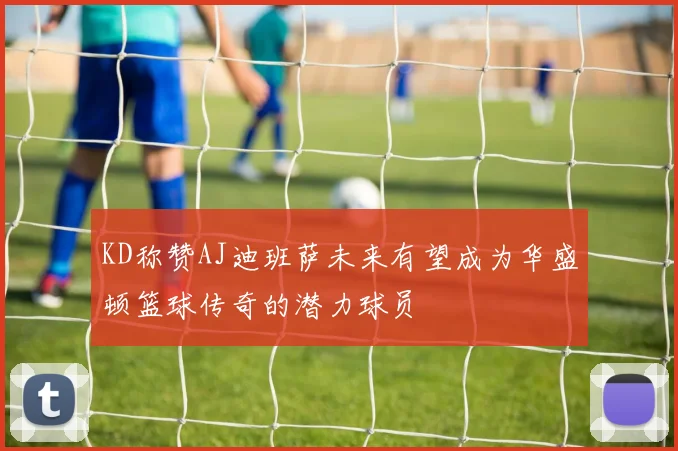 KD称赞AJ迪班萨未来有望成为华盛顿篮球传奇的潜力球员