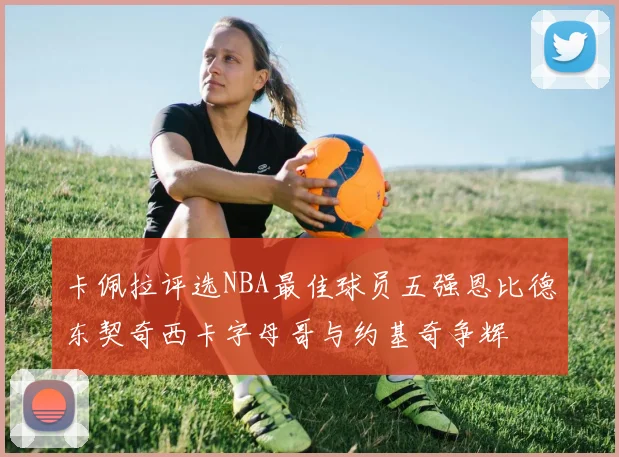 卡佩拉评选NBA最佳球员五强恩比德东契奇西卡字母哥与约基奇争辉