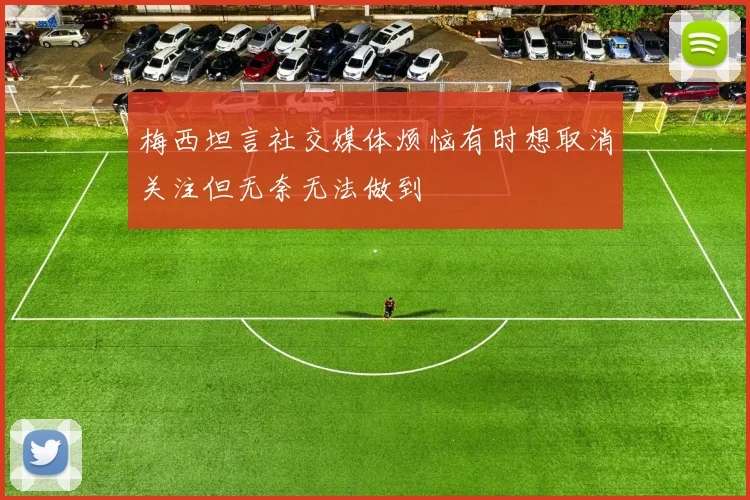 梅西坦言社交媒体烦恼有时想取消关注但无奈无法做到
