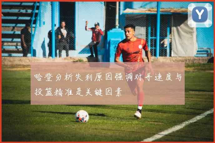 哈登分析失利原因强调对手速度与投篮精准是关键因素