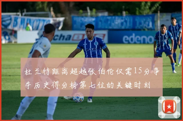 杜兰特距离超越张伯伦仅需15分争夺历史得分榜第七位的关键时刻