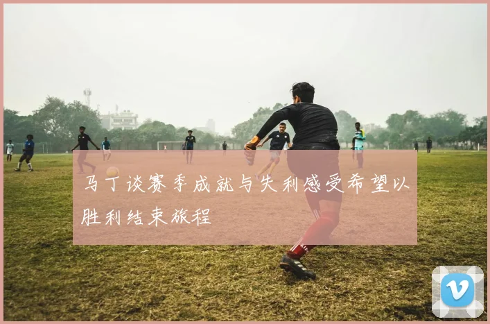 马丁谈赛季成就与失利感受希望以胜利结束旅程