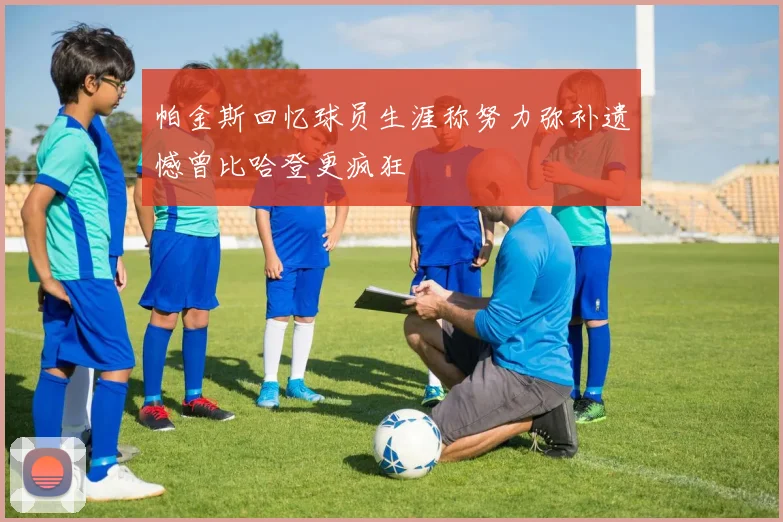帕金斯回忆球员生涯称努力弥补遗憾曾比哈登更疯狂