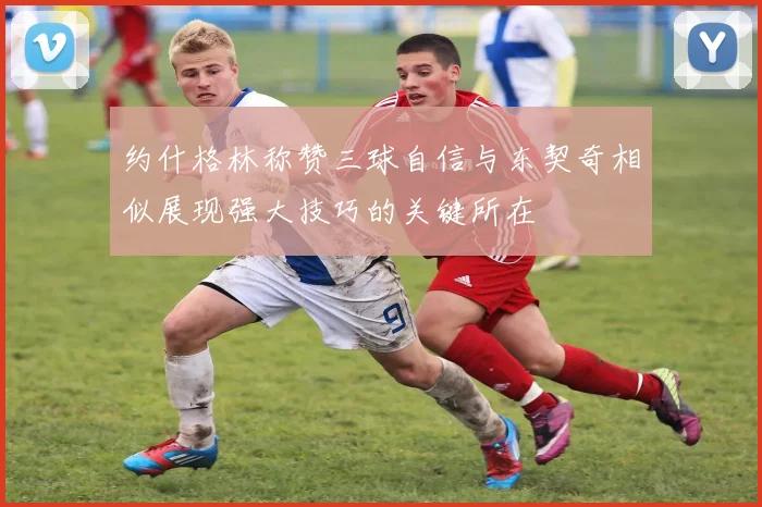 约什格林称赞三球自信与东契奇相似展现强大技巧的关键所在