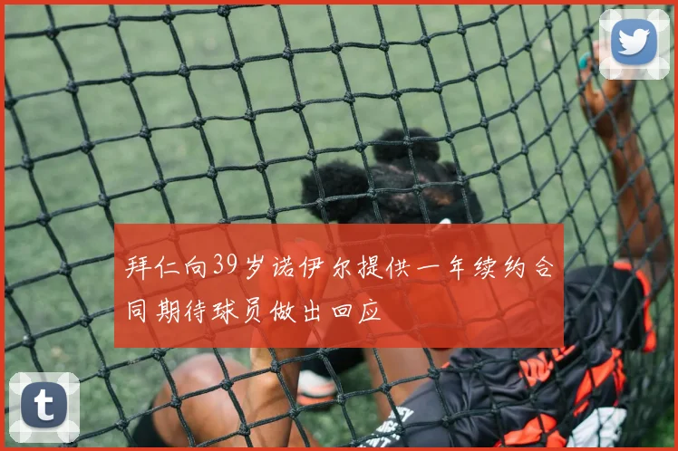 拜仁向39岁诺伊尔提供一年续约合同期待球员做出回应