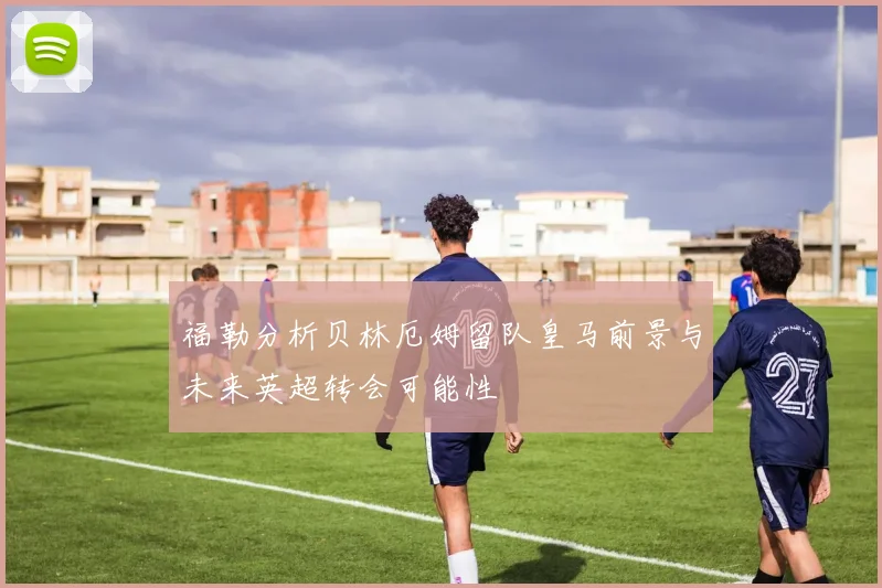 福勒分析贝林厄姆留队皇马前景与未来英超转会可能性