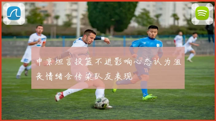 申京坦言投篮不进影响心态认为沮丧情绪会传染队友表现
