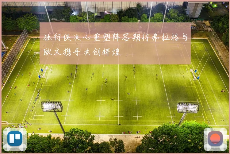 独行侠决心重塑阵容期待弗拉格与欧文携手共创辉煌